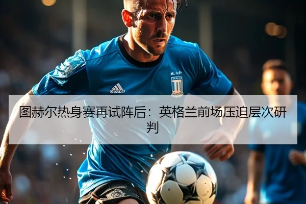 图赫尔热身赛再试阵后：英格兰前场压迫层次研判