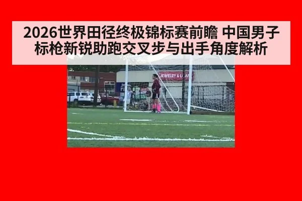 2026世界田径终极锦标赛前瞻 中国男子标枪新锐助跑交叉步与出手角度解析