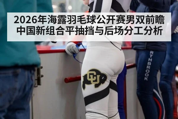 2026年海露羽毛球公开赛男双前瞻 中国新组合平抽挡与后场分工分析